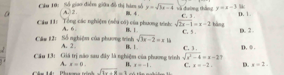 Số giao điểm giữa đồ thị hàm số y=sqrt(3x-4) và đường thắng y=x-3 là:
A.) 2. B. 4. C. 3. D. 1.
Câu 11: Tổng các nghiệm (nếu có) của phương trình: sqrt(2x-1)=x-2 bǎng
A. 6. B. 1. D. 2.
C. 5.
Câu 12: Số nghiệm của phương trình sqrt(3x-2)=x là
A. 2. B. 1. C. 3. D. 0.
Câu 13: Giá trị nào sau đây là nghiệm của phương trình sqrt(x^2-4)=x-2 ?
A. x=0. B. x=-1. C. x=-2. D. x=2. 
Câu 14: Phượng trình sqrt(3x+8)=3 t ó tên nghiêm ln