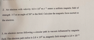 An ellectron with velovity 4.0* 10^7ms^(-1) enters a uniform magnetic field of 
strength 3 T at an angle of 50° to the field. Calculate the magnetic foece exerted on 
the electron. 
3. An electron moves following a circular path in vacuum influenced by magnetic 
field. The electron path radius is 2.0* 10^2m magnetic field strength is 2.0* 10^(-2)