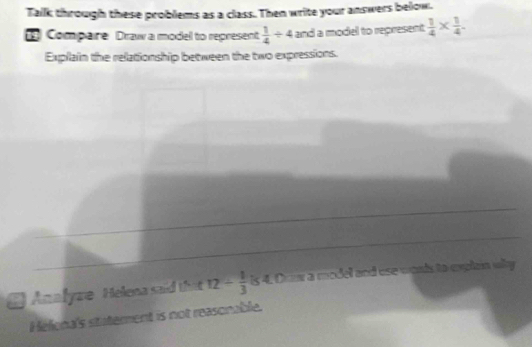 Talk through these problems as a class. Then write your answers below. 
1 Compaire Draw a modell to represent  1/4 / 4 and a model to represent  1/4 *  1/4 . 
Explain the relationship between the two expressions. 
Analyre Helena said that 12- 1/3  is 4. Dow a model and use wonds to explan why 
Hélona's staterent is not reasonable.