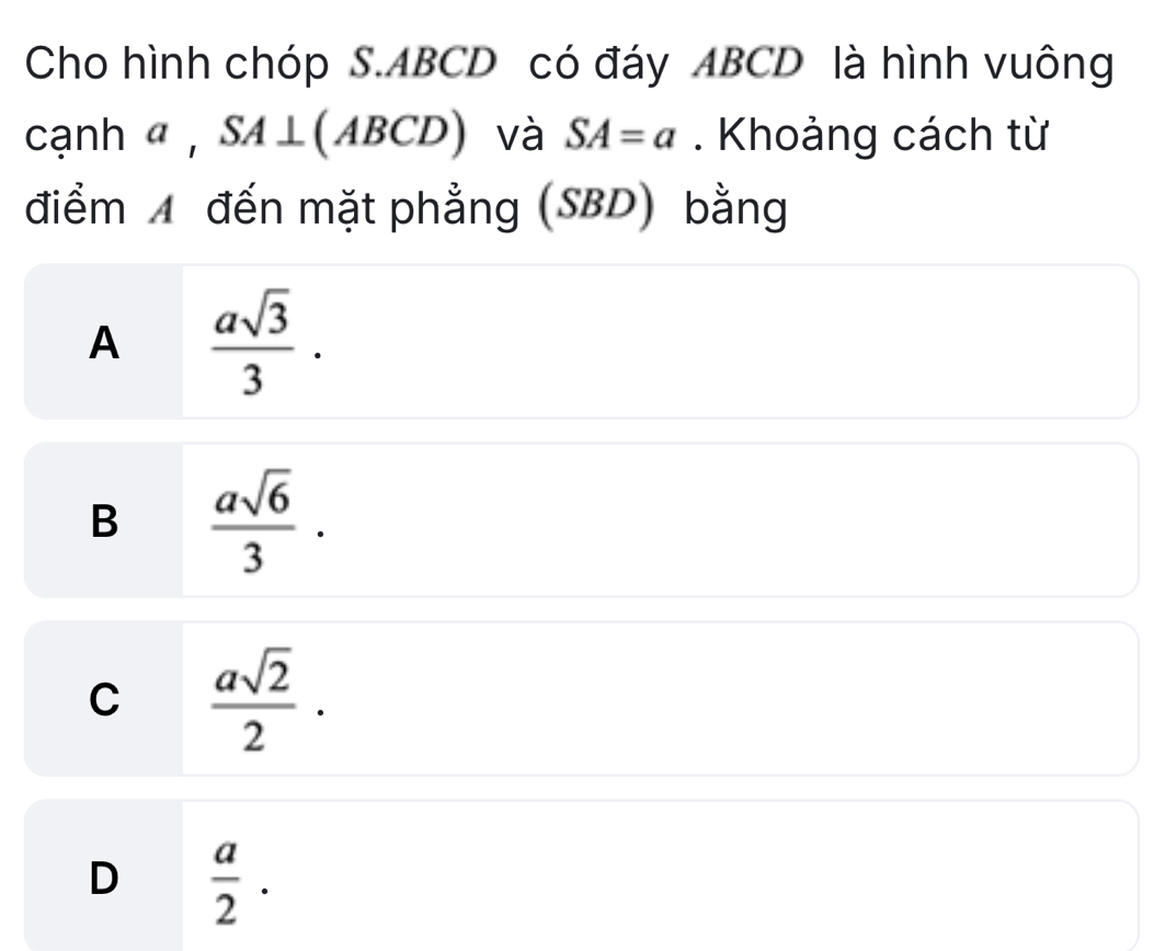 Cho hình chóp S. ABCD có đáy ABCD là hình vuông
cạnh α , SA⊥ ABCL ) và SA=a. Khoảng cách từ
điểm A đến mặt phẳng (SBD) bằng
A  asqrt(3)/3 .
B  asqrt(6)/3 .
C  asqrt(2)/2 ·
D  a/2 .