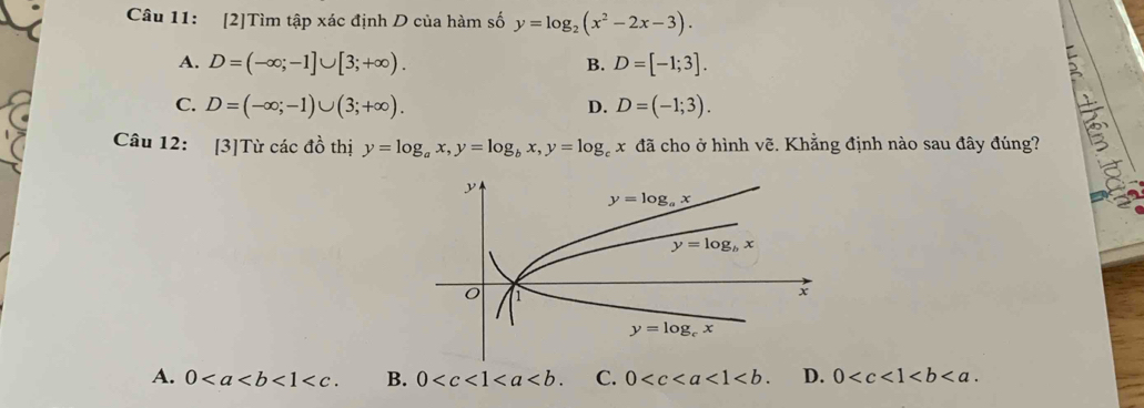 [2]Tìm tập xác định D của hàm số y=log _2(x^2-2x-3).
A. D=(-∈fty ;-1]∪ [3;+∈fty ). B. D=[-1;3].
C. D=(-∈fty ;-1)∪ (3;+∈fty ). D=(-1;3).
D.
Câu 12: [3]Từ các đồ thị y=log _ax,y=log _bx,y=log _cx đã cho ở hình vẽ. Khẳng định nào sau đây đúng?
A. 0<1<c. B. 0 C. 0 <1<b. D. 0