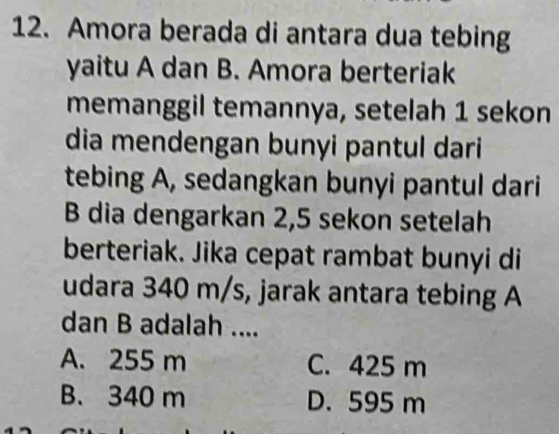 Amora berada di antara dua tebing
yaitu A dan B. Amora berteriak
memanggil temannya, setelah 1 sekon
dia mendengan bunyi pantul dari
tebing A, sedangkan bunyi pantul dari
B dia dengarkan 2,5 sekon setelah
berteriak. Jika cepat rambat bunyi di
udara 340 m/s, jarak antara tebing A
dan B adalah ....
A. 255 m C. 425 m
B. 340 m D. 595 m