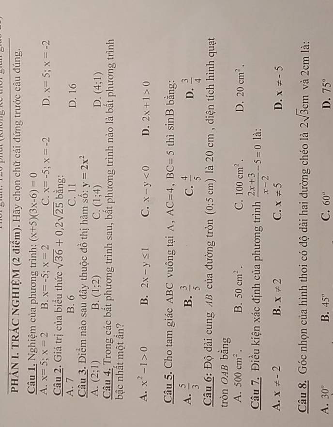 PHẢN I. TRÁC NGHIỆM (2 điểm). Hãy chọn chữ cái đứng trước câu đúng.
Câu 1. Nghiệm của phương trình: (x+5)(3x-6)=0
A. x=5;x=2 B. x=-5;x=2 C. x=-5;x=-2 D. x=5;x=-2
Câu 2. Giá trị của biểu thức sqrt(36)+0,2sqrt(25) bằng:
A. 7 B. 6 C. 11 D. 16
Câu 3. Điểm nào sau đây thuộc đồ thị hàm số: y=2x^2
A. (2;1) B. (1;2) C. (1;4) D. (4;1)
Câu 4. Trong các bất phương trình sau, bất phương trình nào là bất phương trình
bậc nhất một ần?
A. x^2-1>0 B. 2x-y≤ 1 C. x-y<0</tex> D. 2x+1>0
Câu 5. Cho tam giác ABC vuông tại A , AC=4,BC=5 thì sin B bằng:
A.  5/3   3/5   4/5   3/4 
B.
C.
D.
Câu 6: Độ dài cung AB của đường tròn (0;5cm) là 20 cm , diện tích hình quạt
tròn OAB bằng
A. 500cm^2. B. 50cm^2. C. 100cm^2. D. 20cm^2.
Câu 7. Điều kiện xác định của phương trình  (2x+3)/x-2 -5=0 là:
A. x!= -2 B. x!= 2 C. x!= 5 D. x!= -5
Câu 8. Góc nhọn của hình thoi có độ dài hai đường chéo là 2sqrt(3)cm và 2cm là:
A. 30° B. 45° C. 60° D. 75°