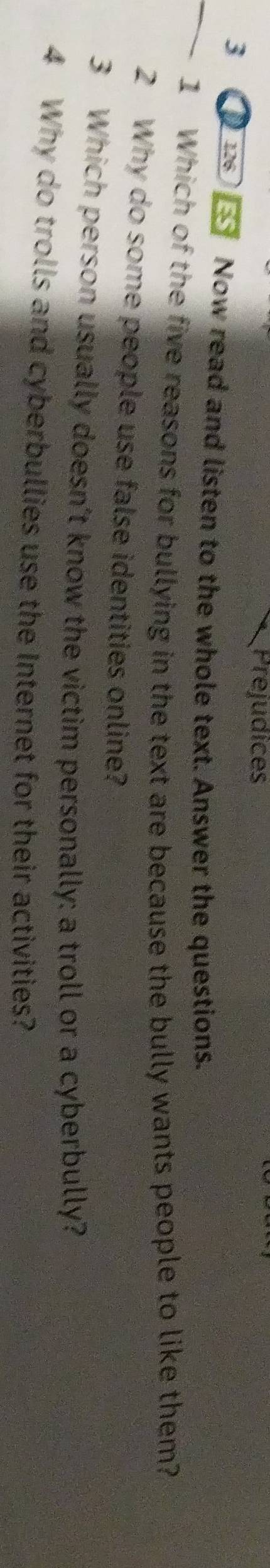 Prejudices 
_3 D Now read and listen to the whole text. Answer the questions. 
1 Which of the five reasons for bullying in the text are because the bully wants people to like them? 
2 Why do some people use false identities online? 
3 Which person usually doesn’t know the victim personally: a troll or a cyberbully? 
4 Why do trolls and cyberbullies use the Internet for their activities?