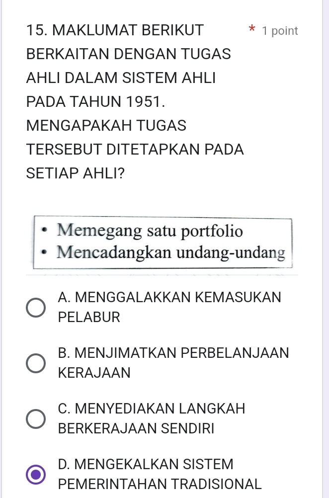 MAKLUMAT BERIKUT 1 point
BERKAITAN DENGAN TUGAS
AHLI DALAM SISTEM AHLI
PADA TAHUN 1951.
MENGAPAKAH TUGAS
TERSEBUT DITETAPKAN PADA
SETIAP AHLI?
Memegang satu portfolio
Mencadangkan undang-undang
A. MENGGALAKKAN KEMASUKAN
PELABUR
B. MENJIMATKAN PERBELANJAAN
KERAJAAN
C. MENYEDIAKAN LANGKAH
BERKERAJAAN SENDIRI
D. MENGEKALKAN SISTEM
PEMERINTAHAN TRADISIONAL