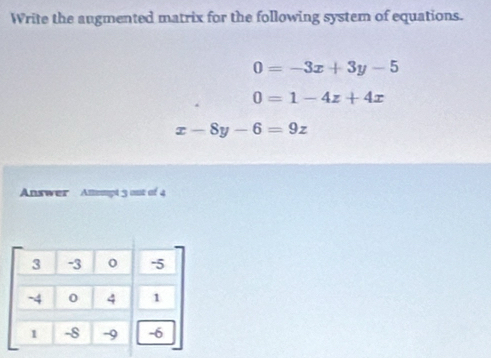 Write the augmented matrix for the following system of equations.
0=-3x+3y-5
0=1-4z+4x
x-8y-6=9z
Answer Atompt 3 out of 4