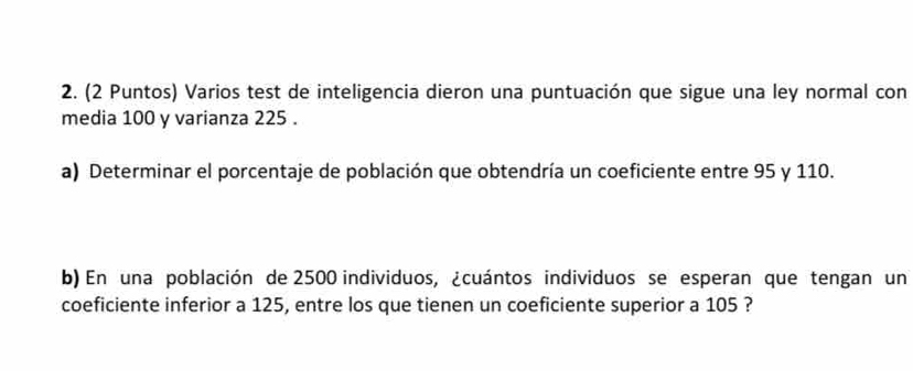 (2 Puntos) Varios test de inteligencia dieron una puntuación que sigue una ley normal con 
media 100 y varianza 225. 
a) Determinar el porcentaje de población que obtendría un coeficiente entre 95 y 110. 
b) En una población de 2500 individuos, ¿cuántos individuos se esperan que tengan un 
coeficiente inferior a 125, entre los que tienen un coeficiente superior a 105 ?