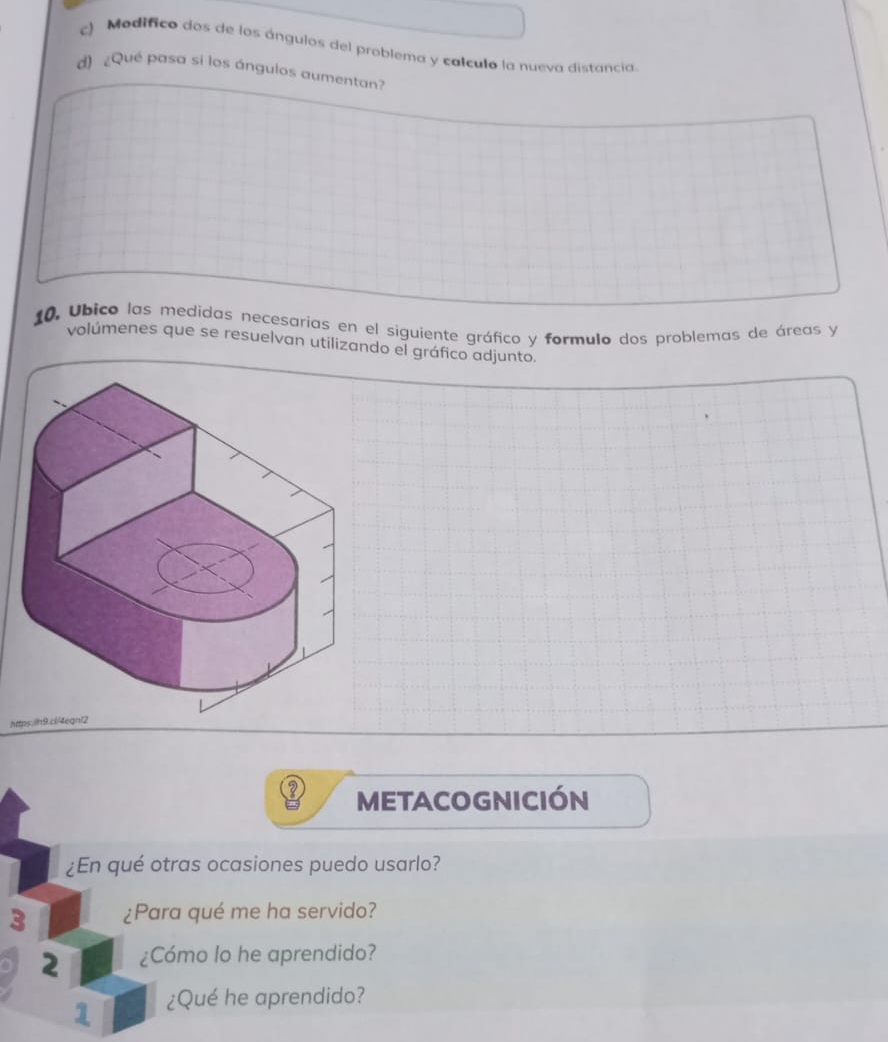 Modífico dos de los ángulos del problema y colculo la nueva distancia. 
d) ¿Qué pasa si los ángulos aumentan? 
10, Ubico las medidas necesarias en el siguiente gráfico y formulo dos problemas de áreas y 
volúmenes que se resuelvan utilizando el gráfico adjunto. 
Att 
METACOGNIcIón 
¿En qué otras ocasiones puedo usarlo? 
3 ¿Para qué me ha servido? 
2 ¿Cómo lo he aprendido? 
1 ¿Qué he aprendido?