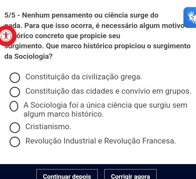 5/5 - Nenhum pensamento ou ciência surge do
Pada. Para que isso ocorra, é necessário algum motivo
T órico concreto que propicie seu
surgimento. Que marco histórico propiciou o surgimento
da Sociologia?
Constituição da civilização grega.
Constituição das cidades e convívio em grupos.
A Sociologia foi a única ciência que surgiu sem
algum marco histórico.
Cristianismo.
Revolução Industrial e Revolução Francesa.
Continuar depois Corrigir agora