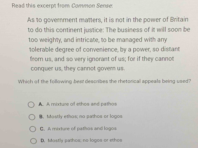 Read this excerpt from Common Sense:
As to government matters, it is not in the power of Britain
to do this continent justice: The business of it will soon be
too weighty, and intricate, to be managed with any
tolerable degree of convenience, by a power, so distant
from us, and so very ignorant of us; for if they cannot
conquer us, they cannot govern us.
Which of the following best describes the rhetorical appeals being used?
A. A mixture of ethos and pathos
B. Mostly ethos; no pathos or logos
C. A mixture of pathos and logos
D. Mostly pathos; no logos or ethos