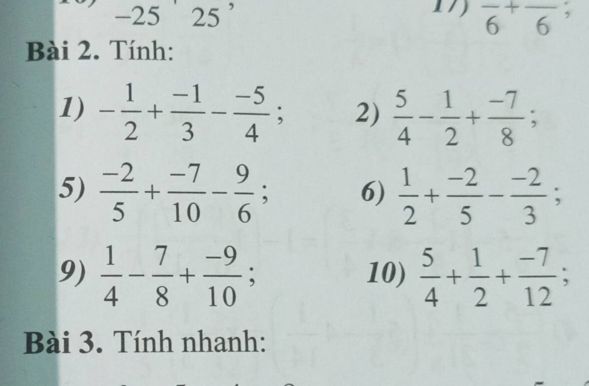 2525^(^,) 
17) overline 6^(+overline 6^; 
Bài 2. Tính: 
1) -frac 1)2+ (-1)/3 - (-5)/4 ; 
2)  5/4 - 1/2 + (-7)/8 ; 
5)  (-2)/5 + (-7)/10 - 9/6 ; 
6)  1/2 + (-2)/5 - (-2)/3 ; 
9)  1/4 - 7/8 + (-9)/10 ; 10)  5/4 + 1/2 + (-7)/12 ; 
Bài 3. Tính nhanh: