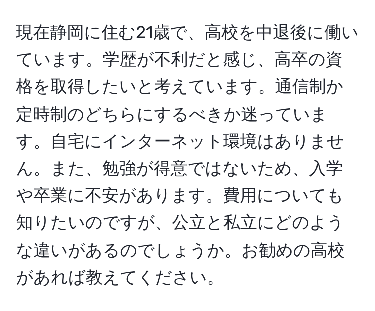 現在静岡に住む21歳で、高校を中退後に働いています。学歴が不利だと感じ、高卒の資格を取得したいと考えています。通信制か定時制のどちらにするべきか迷っています。自宅にインターネット環境はありません。また、勉強が得意ではないため、入学や卒業に不安があります。費用についても知りたいのですが、公立と私立にどのような違いがあるのでしょうか。お勧めの高校があれば教えてください。