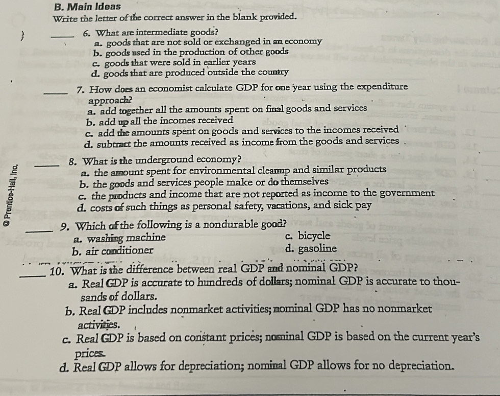 Main Ideas
Write the letter of the correct answer in the blank provided.

_
6. What are intermediate goods?
a. goods that are not sold or exchanged in an economy
b. goods used in the production of other goods
c. goods that were sold in earlier years
d. goods that are produced outside the country
_7. How does an economist calculate GDP for one year using the expenditure
approach?
a. add together all the amounts spent on final goods and services
b. add up all the incomes received
c. add the amounts spent on goods and services to the incomes received
d. subtract the amounts received as income from the goods and services .
_8. What is the underground economy?
a. the amount spent for environmental cleamup and similar products
b. the goods and services people make or do themselves
B c. the products and income that are not reported as income to the government
d. costs of such things as personal safety, vacations, and sick pay
_9. Which of the following is a nondurable good?
a. washing machine c. bicycle
b. air conditioner d. gasoline
_
10. What is the difference between real GDP and nominal GDP?
a. Real GDP is accurate to hundreds of dollars; nominal GDP is accurate to thou-
sands of dollars.
b. Real GDP includes nonmarket activities; mominal GDP has no nonmarket
activities.
c. Real GDP is based on constant prices; nominal GDP is based on the current year’s
prices
d. Real GDP allows for depreciation; nominal GDP allows for no depreciation.