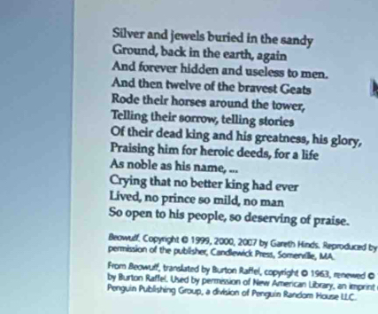 Silver and jewels buried in the sandy 
Ground, back in the earth, again 
And forever hidden and useless to men. 
And then twelve of the bravest Geats 
Rode their horses around the tower, 
Telling their sorrow, telling stories 
Of their dead king and his greatness, his glory, 
Praising him for heroic deeds, for a life 
As noble as his name, ... 
Crying that no better king had ever 
Lived, no prince so mild, no man 
So open to his people, so deserving of praise. 
Beowulf, Copyright O 1999, 2000, 2007 by Gareth Hinds. Reproduced by 
permission of the publisher, Candlewick Press, Somenville, MA. 
From Beowuff, translated by Burton Raffel, copyright O 1963, renewed O 
by Burton Raffel. Used by permission of New American Library, an imprint 
Penguin Publishing Group, a division of Penguin Random House LLC.