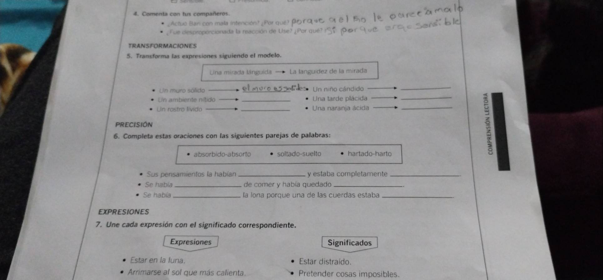 Comenta con tus compañeros.
¿Actuó Bari con mala intención? ¿Por qué? 
¿Fue desproporcionada la reacción de Use? ¿Por qué?
TRANSFORMACIONES
5. Transforma las expresiones siguiendo el modelo.
Una mirada lánguida La languidez de la mirada
Un muro sólido Un niño cándido
_
Un ambiente nítido _Una tarde plácida
_
Un rostro lívido _Una naranja ácida_
PRECISIÓN
6. Completa estas oraciones con las siguientes parejas de palabras:
a
absorbido-absorto soltado-suelto hartado-harto
Sus pensamientos la habían _y estaba completamente_
Se había _de comer y había quedado_
Se había _la lona porque una de las cuerdas estaba_
EXPRESIONES
7. Une cada expresión con el significado correspondiente.
Expresiones Significados
Estar en la luna. Estar distraído.
Arrimarse al sol que más calienta. Pretender cosas imposibles.