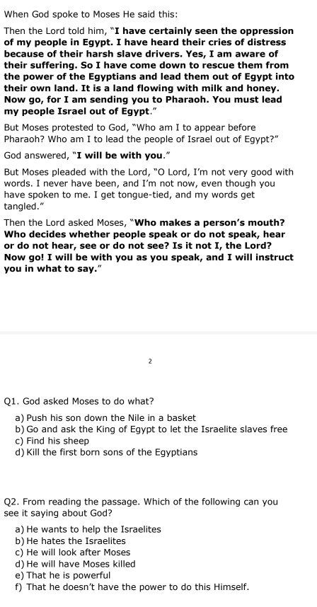 When God spoke to Moses He said this:
Then the Lord told him, “I have certainly seen the oppression
of my people in Egypt. I have heard their cries of distress
because of their harsh slave drivers. Yes, I am aware of
their suffering. So I have come down to rescue them from
the power of the Egyptians and lead them out of Egypt into
their own land. It is a land flowing with milk and honey.
Now go, for I am sending you to Pharaoh. You must lead
my people Israel out of Egypt."
But Moses protested to God, "Who am I to appear before
Pharaoh? Who am I to lead the people of Israel out of Egypt?”
God answered, “I will be with you.”
But Moses pleaded with the Lord, “O Lord, I’m not very good with
words. I never have been, and I’m not now, even though you
have spoken to me. I get tongue-tied, and my words get
tangled.”
Then the Lord asked Moses, “Who makes a person’s mouth?
Who decides whether people speak or do not speak, hear
or do not hear, see or do not see? Is it not I, the Lord?
Now go! I will be with you as you speak, and I will instruct
you in what to say.”
2
Q1. God asked Moses to do what?
a) Push his son down the Nile in a basket
b) Go and ask the King of Egypt to let the Israelite slaves free
c) Find his sheep
d) Kill the first born sons of the Egyptians
Q2. From reading the passage. Which of the following can you
see it saying about God?
a) He wants to help the Israelites
b) He hates the Israelites
c) He will look after Moses
d) He will have Moses killed
e) That he is powerful
f) That he doesn’t have the power to do this Himself.