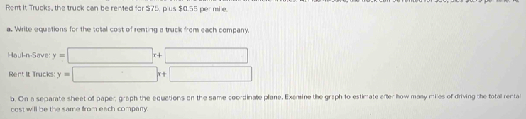 Rent It Trucks, the truck can be rented for $75, plus $0.55 per mile.
a. Write equations for the total cost of renting a truck from each company.
Haul-n-Save: y=□ x+□
Rent It Trucks: y=□ x+□
b. On a separate sheet of paper, graph the equations on the same coordinate plane. Examine the graph to estimate after how many miles of driving the total rental
cost will be the same from each company.