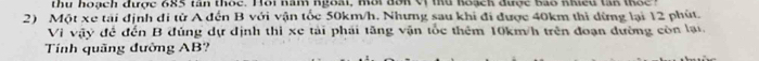 thu hoạch được 685 tan thốc. Hôi năm ngoài, một đơn V thủ hoạch được bao nhiều ta n to e t 
2) Một xe tải định đi từ A đến B với vận tốc 50km/h. Nhưng sau khi đi được 40km thi dừng lại 12 phút. 
Vi vậy để đến B đúng dự định thì xe tài phái tăng vận tốc thêm 10km/h trên đoạn đường còn lại. 
Tính quãng đường AB?