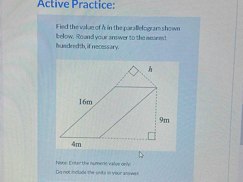 Active Practice: 
Find the value of h in the parallelogram shown 
below. Round your answer to the nearest 
hundredth, if necessary. 
Note: Enter the numeric value only. 
Do not include the units in your answer.