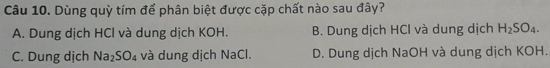 Dùng quỳ tím để phân biệt được cặp chất nào sau đây?
A. Dung dịch HCl và dung dịch KOH. B. Dung dịch HCl và dung dịch H_2SO_4.
C. Dung dịch Na_2SO_4 và dung dịch NaCl. D. Dung dịch NaOH và dung dịch KOH.