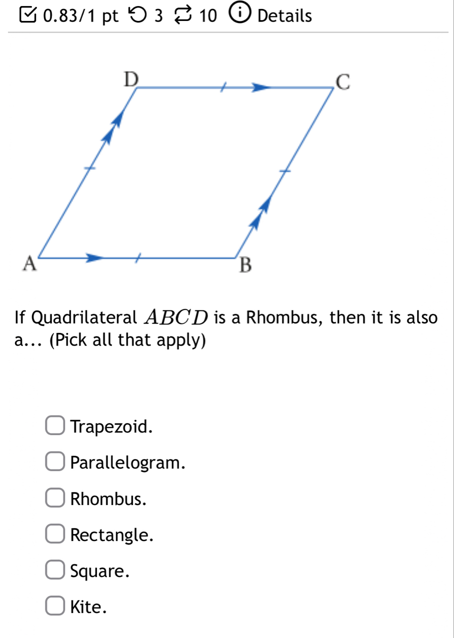 つ 3 10 Details
If Quadrilateral ABCD is a Rhombus, then it is also
a. (Pick all that apply)
Trapezoid.
Parallelogram.
Rhombus.
Rectangle.
Square.
Kite.