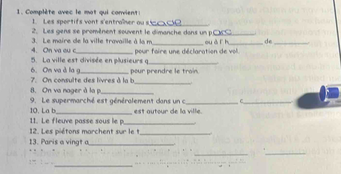 Complète avec le mot qui convient: 
1. Les sportifs vont s'entraîner ou s_ 
2. Les gens se promènent souvent le dimanche dans un p.C_ ,. 
3. Le maire de la ville travaille à la m_ ou à l h_ de_ . 
4. On va au c_ pour faire une déclaration de vol. 
5. La ville est divisée en plusieurs q_ 
6. On va à la g _pour prendre le train. 
7. On consulte des livres à la b 
_,. 
8. On va nager à la p_ 
9. Le supermarché est généralement dans un c_ C_ i 
10. La b_ est autour de la ville. 
11. Le fleuve passe sous le p_ 
12. Les piétons marchent sur le t_ 
,. 
13. Paris a vingt a _,. 
__ 
_