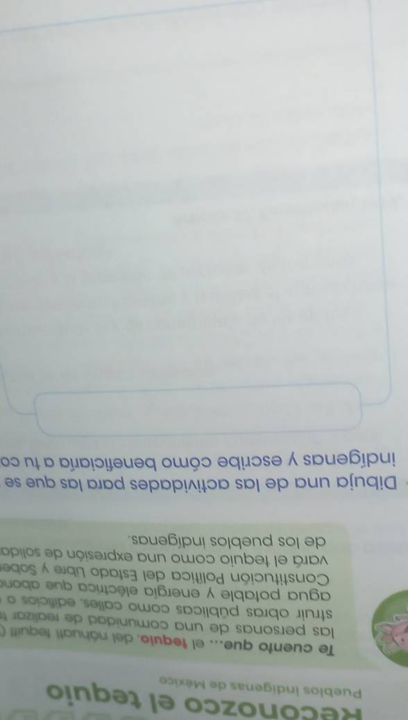 Reconozco el tequio 
Pueblos indígenas de México 
Te cuento que... el tequio. del náhuatí tequit! ( 
las personas de una comunida d de reali a 
struir obras públicas como calles, edificios o 
agua potable y energía eléctrica que abone 
Constitución Política del Estado Libre y Sober 
vará el tequio como una expresión de solida 
de los pueblos indígenas. 
Dibuja una de las actividades para las que se 
indígenas y escribe cómo beneficiaría a tu co
