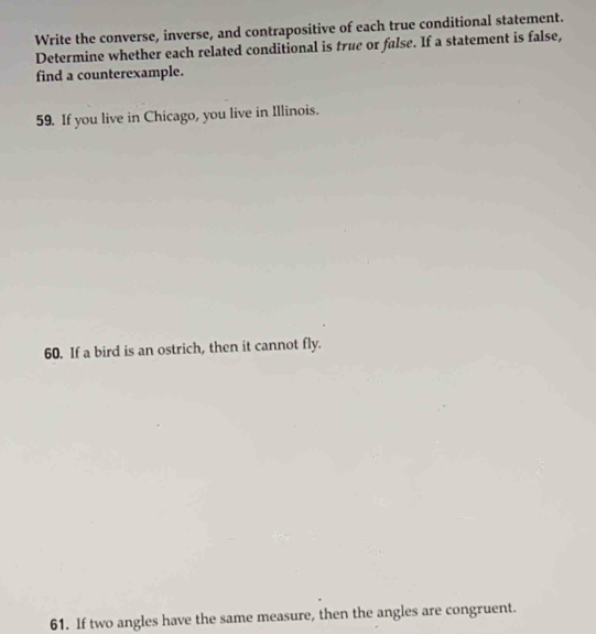 Write the converse, inverse, and contrapositive of each true conditional statement. 
Determine whether each related conditional is true or false. If a statement is false, 
find a counterexample. 
59. If you live in Chicago, you live in Illinois. 
60. If a bird is an ostrich, then it cannot fly. 
61. If two angles have the same measure, then the angles are congruent.