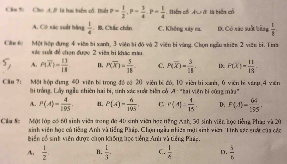 Cầu %  Cho 4, B là hai biến cổ. Biết P= 1/2 ,P= 3/4 .P= 1/4 . Biến cổ A∪ B là biển cố
A. Có xác suất bằng  1/4  .B. Chắc chắn. C. Không xảy ra. D. Có xác suất bằng  1/8 .
Cầu 6: Một hộp đựng 4 viên bi xanh, 3 viên bi đỏ và 2 viên bi vàng. Chọn ngẫu nhiên 2 viên bi. Tính
xác suất để chọn được 2 viên bi khác màu.
A. P(overline X)= 13/18 . B. P(overline X)= 5/18 . C. P(overline X)= 3/18 . D. P(overline X)= 11/18 .
Cầu 7: Một hộp đựng 40 viên bi trong đó có 20 viên bi đỏ, 10 viên bi xanh, 6 viên bi vàng,4 viên
bi trắng. Lây ngẫu nhiên hai bi, tính xác suất biến cố A: “hai viên bi cùng màu”.
A. P(A)= 4/195 . B. P(A)= 6/195 . C. P(A)= 4/15 . D. P(A)= 64/195 .
Cầu 8: Một lớp có 60 sinh viên trong đó 40 sinh viên học tiếng Anh, 30 sinh viên học tiếng Pháp và 20
sinh viên học cả tiếng Anh và tiếng Pháp. Chọn ngẫu nhiên một sinh viên. Tính xác suất của các
biến cổ sinh viên được chọn không học tiếng Anh và tiếng Pháp.
A.  1/2 .  1/3 .  1/6  D.  5/6 
B.
C.