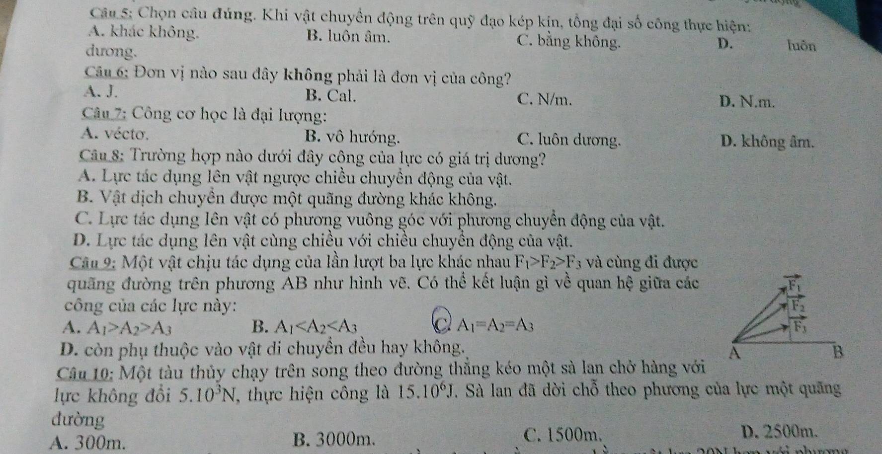 Chọn câu đúng. Khi vật chuyển động trên quỹ đạo kép kịn, tổng đại số công thực hiện:
A. khác không. B. luôn âm. C. bằng không. luôn
dương.
D.
Câu 6: Đơn vị nào sau dây không phải là đơn vị của công?
A. J. B. Cal. C. N/m. D. N.m.
* Câu 7: Công cơ học là đại lượng:
A. vécto, B. vô hướng. C. luôn dương. D. không âm.
Câu 8: Trường hợp nào dưới đây cộng của lực có giá trị dương?
A. Lực tác dụng lên vật ngược chiều chuyển động của vật.
B. Vật dịch chuyền được một quãng đường khác không.
C. Lực tác dụng lên vật có phương vuông góc với phương chuyển động của vật.
D. Lực tác dụng lên vật cùng chiều với chiều chuyển động của vật.
Câu 9: Một vật chịu tác dụng của lần lượt ba lực khác nhau F_1>F_2>F_3 và cùng đi được
quãng đường trên phương AB như hình vẽ. Có thể kết luận gì về quan hệ giữa các
công của các lực này:
A. A_1>A_2>A_3 B. A_1 C A_1=A_2=A_3
D. còn phụ thuộc vào vật di chuyền đều hay không.
Câu 10: Một tàu thủy chạy trên song theo đường thắng kéo một sà lan chở hàng với
lực không đổi 5.10^3N , thực hiện công là 15.10^6J. Sà lan đã dời chỗ theo phương của lực một quãng
đường
A. 300m. B. 3000m. C. 1500m. D. 2500m.