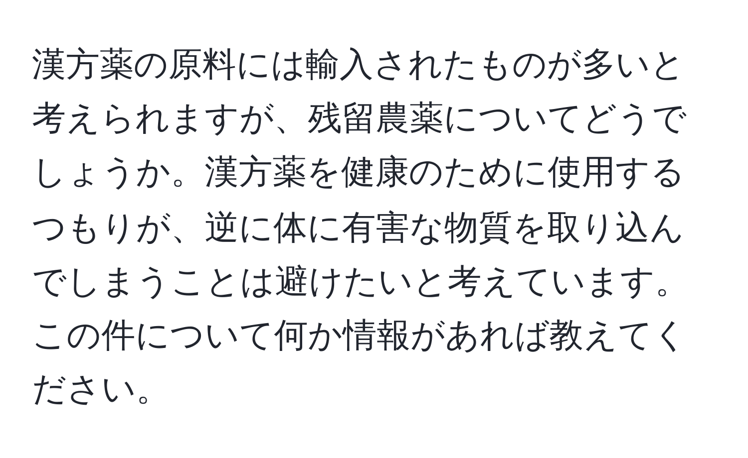 漢方薬の原料には輸入されたものが多いと考えられますが、残留農薬についてどうでしょうか。漢方薬を健康のために使用するつもりが、逆に体に有害な物質を取り込んでしまうことは避けたいと考えています。この件について何か情報があれば教えてください。