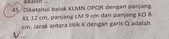 adaian ... 
45/Diketahui balok KLMN. OPQR dengan panjang
KL 12 cm, panjang LM 9 cm dan panjang KO 8
cm. Jarak antara titik K dengan garis Q adalah