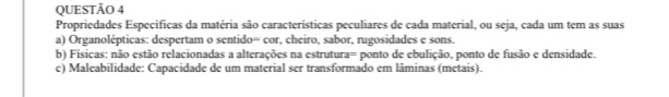 Propriedades Específicas da matéria são características peculiares de cada material, ou seja, cada um tem as suas 
a) Organolépticas: despertam o sentido= cor, cheiro, sabor, rugosidades e sons. 
b) Físicas: não estão relacionadas a alterações na estrutura= ponto de ebulição, ponto de fusão e densidade. 
c) Maleabilidade: Capacidade de um material ser transformado em lâminas (metais).