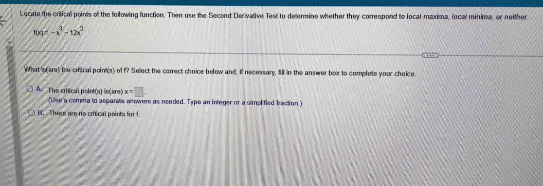 Locate the critical points of the following function. Then use the Second Derivative Test to determine whether they correspond to local maxima, local minima, or neither.
f(x)=-x^3-12x^2
What is(are) the critical point(s) of f? Select the correct choice below and, if necessary, fill in the answer box to complete your choice.
A. The critical point(s) is(are) x=□. 
(Use a comma to separate answers as needed. Type an integer or a simplified fraction.)
B. There are no critical points for f.