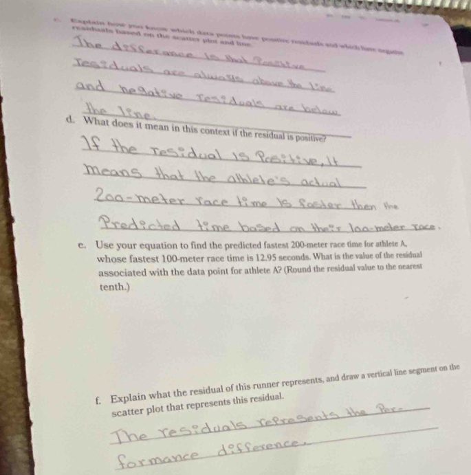 Kiphain how you know which dats points have postive roidads and which live anatie 
residhaals hased on the scatter plot and line. 
_ 
_ 
_ 
_ 
d. What does it mean in this context if the residual is positive? 
_ 
_ 
_ 
e. Use your equation to find the predicted fastest 200-meter race time for athlete A, 
whose fastest 100-meter race time is 12.95 seconds. What is the value of the residual 
associated with the data point for athlete A? (Round the residual value to the nearest 
tenth.) 
f. Explain what the residual of this runner represents, and draw a vertical line segment on the 
_scatter plot that represents this residual. 
_