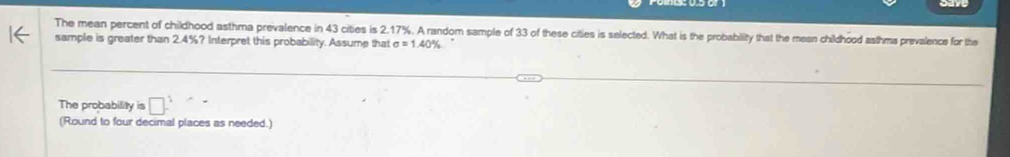 The mean percent of childhood asthma prevalence in 43 cities is 2.17%. A random sample of 33 of these cities is selected. What is the probability that the mean childhood asthma prevalence for the 
sample is greater than 2.4%? Interpret this probability. Assume that sigma =1.40%
The probability is □ ^5
(Round to four decimal places as needed.)