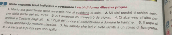 Nelle seguenti frasi individua e sottolinea i verbi di forma riflessiva propria. 
1. Mario sta guardando delle lucertole che si scaldano al sole. 2, Mi dici perché ti schieri sem- 6 
pre dalla parte dei più forti? 3. A Carnevale mi travestirò da clown. 4. Ci alzammo all'alba per 
andare a Caserta dagli zii. 5. I Vigili del Fuoco si esercitavano a domare le fiamme. 6. Il papà si 
rilassa ascoltando musica classica. 7. Ho saputo che ieri vi siete iscritti a un corso di fotografia. 
8. La sarta si è punta con uno spillo.