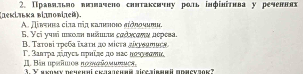 Правильно визначено синтаксичну роль інфίнίтива у реченнях
(леκільκа Βілπовілей).
Α. Дівчина сіла під калиною віδηοчити.
Б. Усі учні школи вийπьτи садлсати дерева.
Β. Τатовί τреба ῖхаτη дο мίста лίκуватися.
Γ. Завтра дίдусь πриίде до нас нοчувати.
Д. Він πрийшов ηознайомитися.
3. Y якомν речениі складений дісслівний присνдок?