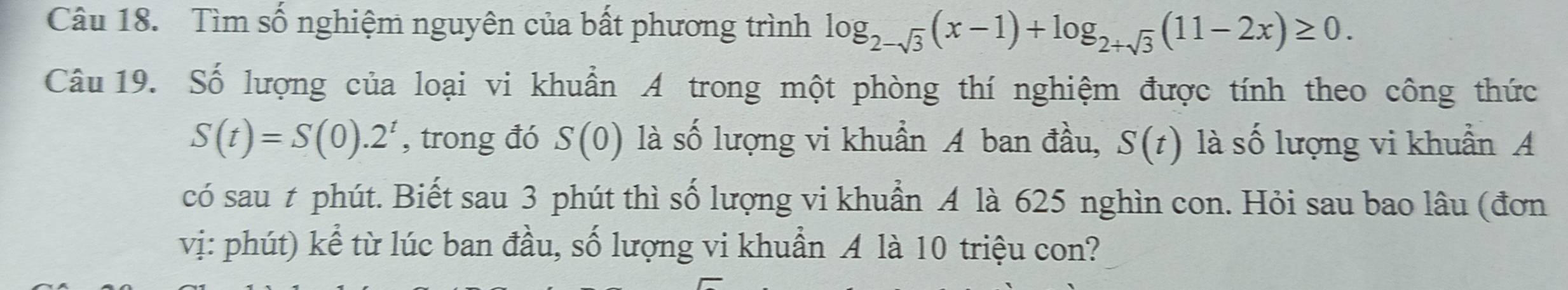 Tìm số nghiệm nguyên của bất phương trình log _2-sqrt(3)(x-1)+log _2+sqrt(3)(11-2x)≥ 0. 
Câu 19. Số lượng của loại vi khuẩn A trong một phòng thí nghiệm được tính theo công thức
S(t)=S(0).2^t , trong đó S(0) là số lượng vi khuẩn A ban đầu, S(t) là số lượng vi khuẩn A 
có sau t phút. Biết sau 3 phút thì số lượng vi khuẩn A là 625 nghìn con. Hỏi sau bao lâu (đơn 
vị: phút) kể từ lúc ban đầu, số lượng vi khuẩn A là 10 triệu con?