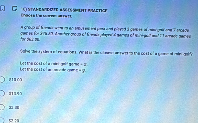 STANDARDIZED ASSESSMENT PRACTICE
Choose the correct answer.
A group of friends went to an amusement park and played 3 games of mini-golf and 7 arcade
games for $45.50. Another group of friends played 4 games of mini-golf and 11 arcade games
for $63.80.
Solve the system of equations. What is the closest answer to the cost of a game of mini-golf?
Let the cost of a mini-golf game =x. 
Let the cost of an arcade game =y.
$10.00
$13.90
$3.80
$2.20