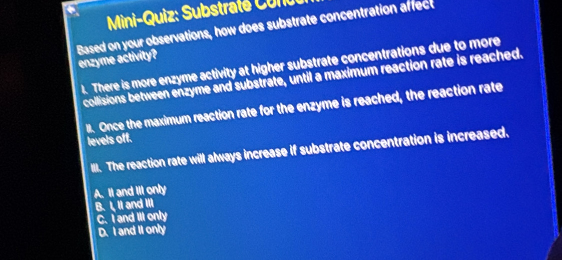 Mini-Quiz: Substraté C o nu
Based on your observations, how does substrate concentration affect
enzyme activity?
1. There is more enzyme activity at higher substrate concentrations due to more
collisions between enzyme and substrate, until a maximum reaction rate is reached.
. Once the maximum reaction rate for the enzyme is reached, the reaction rate
levels off.
IlI. The reaction rate will always increase if substrate concentration is increased.
A. II and III only
B. I, II and III
C. I and III only
D. I and II only