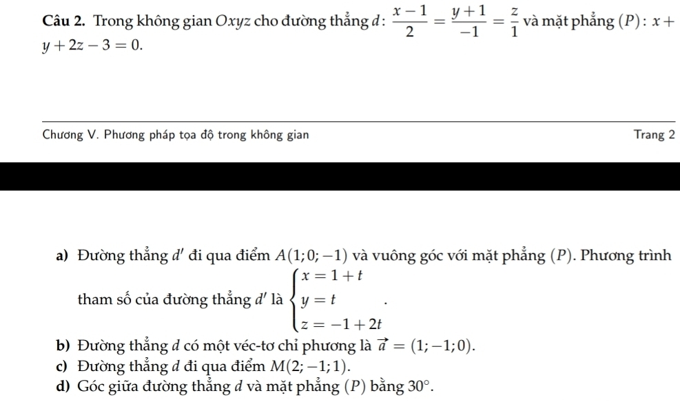 Trong không gian Oxyz cho đường thẳng đ :  (x-1)/2 = (y+1)/-1 = z/1  và mặt phẳng (P) : x+
y+2z-3=0. 
Chương V. Phương pháp tọa độ trong không gian Trang 2
a) Đường thẳng đ' đi qua điểm A(1;0;-1) và vuông góc với mặt phẳng (P). Phương trình
tham số của đường thẳng d' là beginarrayl x=1+t y=t z=-1+2tendarray..
b) Đường thẳng đ có một véc-tơ chỉ phương là vector a=(1;-1;0).
c) Đường thẳng đ đi qua điểm M(2;-1;1).
d) Góc giữa đường thẳng d và mặt phẳng (P) bằng 30°.