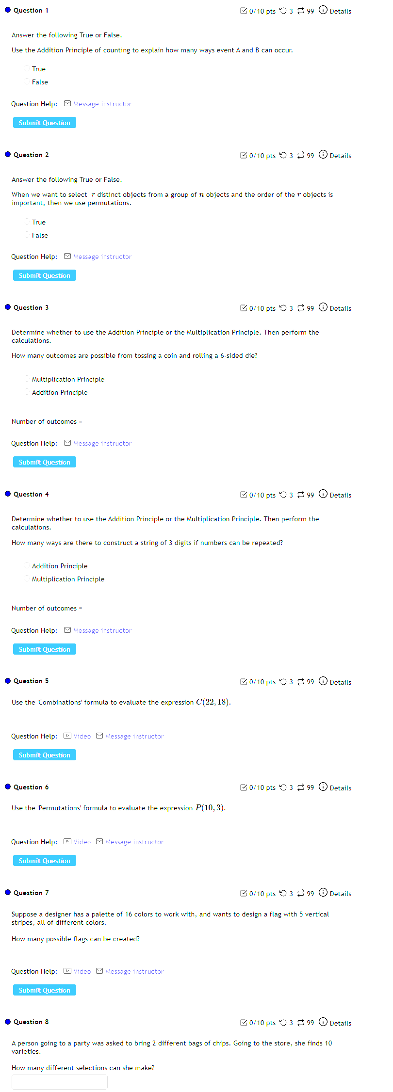 O3dot 3to _99∈ Details 
Use the Addition Principle of counting to explain how many ways event A and B can occur. 
Question Help: □ Message instructor 
Submit Question 
Details 
Answer the following True or False. 
0/10 pts ○ 3 [ 99 ⓘ Details 
How many outcomes are possible from tossing a coin and rolling a 6 -sided die 
Multiplication Principle 
Question Help: - Message instructor 
0/10 pts つ 3 ? 99 ⓘ Details 

Question 5 0/10ptsbigcirc 3]to 99 Details
P(10,3)
Question Help: - Video - Message instructor 
Question 7 0/10ptsO3approx 99(i) Details 
Suppose a designer has a palette of 16 colors to work with, and wants to design a flag with 5 vertical 
stripes, all of different colors. 
Question Help: - Video - Message instructor 
How many different selections can she make?