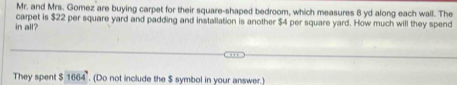 Mr. and Mrs. Gomez are buying carpet for their square-shaped bedroom, which measures 8 yd along each wall. The 
carpet is $22 per square yard and padding and installation is another $4 per square yard. How much will they spend 
in all? 
They spent $1664. (Do not include the $ symbol in your answer.)