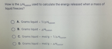 How is the △ H_fusion used to calculate the energy released when a mass of
liquid freezes?
A. Grams liquid * 1/△ H_fusion
B. Grams liquid * _△ H_fusion
C. Grams liquid * mol/g* 1/△ H_fusion
D. Grams liquid * mol/g* △ H_fusion