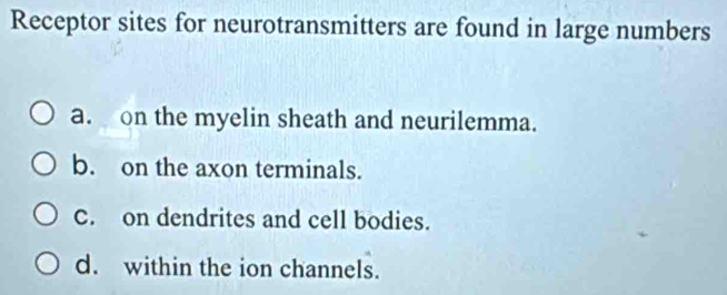 Receptor sites for neurotransmitters are found in large numbers
a. on the myelin sheath and neurilemma.
b. on the axon terminals.
C. on dendrites and cell bodies.
d. within the ion channels.