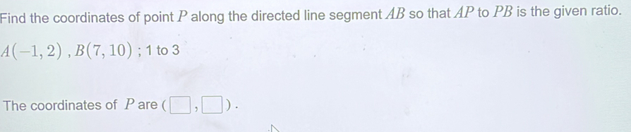 Find the coordinates of point P along the directed line segment AB so that AP to PB is the given ratio.
A(-1,2), B(7,10); 1 to 3
The coordinates of P are (□ ,□ ).