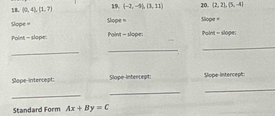 (0,4),(1,7)
19. (-2,-9),(3,11) 20. (2,2),(5,-4)
Slope = 
Slope = Slope = 
Point - slope: Point - slope: Point - slope: 
_ 
_ 
_ 
Slope-intercept: Slope-intercept: Slope-intercept: 
_ 
_ 
_ 
Standard Form Ax+By=C