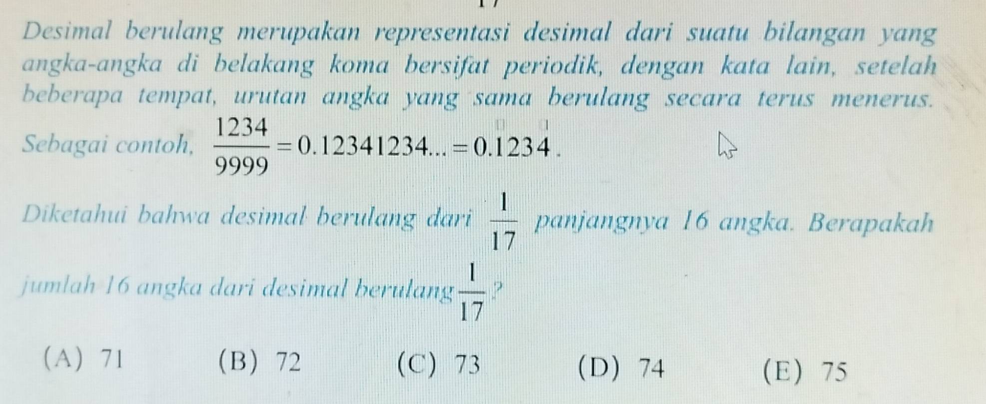 Desimal berulang merupakan representasi desimal dari suatu bilangan yang
angka-angka di belakang koma bersifat periodik, dengan kata lain, setelah
beberapa tempat, urutan angka yang sama berulang secara terus menerus.
Sebagai contoh,  1234/9999 =0.12341234...=0.1234. 
Diketahui bahwa desimal berulang dari  1/17  panjangnya 16 angka. Berapakah
jumlah 16 angka dari desimal berulang  1/17 
A 71 B 72 (C) 73 D 74
(E) 75