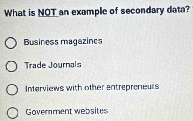 What is NOT an example of secondary data?
Business magazines
Trade Journals
Interviews with other entrepreneurs
Government websites